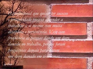O profissional que quiser ter sucesso  e prosperidade precisa aprender a  trabalhar a si mesmo com muita  disciplina e persistência. Vejo com freqüência as pessoas dando um duro danado no trabalho, porque foram preguiçosas demais para darem  um duro danado em si mesmas.      