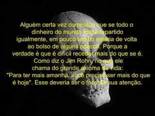 Alguém certa vez comentou que se todo o  dinheiro do mundo fosse repartido igualmente, em pouco tempo estaria de volta  ao bolso de alguns poucos. Porque a verdade é que é difícil receber mais do que se é. Como diz o Jim Rohn, no que ele chama do grande axioma da vida: "Para ter mais amanhã, você precisa ser mais do que é hoje". Esse deveria ser o foco da sua atenção. 