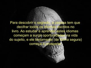   Para descobrir o segredo, a pessoa tem que  decifrar todos os idiomas escritos no livro. Ao estudar e aprender estes idiomas  começam a surgir oportunidades na vida do sujeito, e ele lentamente (de forma segura) começa a prosperar. 