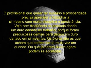 O profissional que quiser ter sucesso e prosperidade  precisa aprender a trabalhar a si mesmo com muita disciplina e persistência.  Vejo com freqüência as pessoas dando um duro danado no trabalho, porque foram  preguiçosas demais para darem um duro danado em si mesmas. Os piores são os que  acham que podem dar duro de vez em quando. Ou que já deram duro e agora  podem se acomodar. 