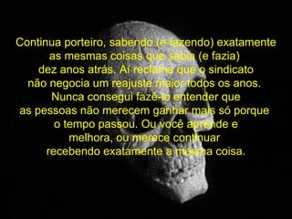 Continua porteiro, sabendo (e fazendo) exatamente as mesmas coisas que sabia (e fazia)  dez anos atrás. Aí reclama que o sindicato não negocia um reajuste maior todos os anos.  Nunca consegui fazê-lo entender que as pessoas não merecem ganhar mais só porque  o tempo passou. Ou você aprende e melhora, ou merece continuar  recebendo exatamente a mesma coisa. 