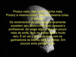   Produz mais, vale mais? Ganha mais. Produz a mesma coisa? Ganha a mesma coisa.  É simples. Os rendimentos de uma pessoa raramente  excedem seu desenvolvimento pessoal e profissional. Às vezes alguns têm um pouco  mais de sorte, mas na média isso é muito raro. É só ver o que acontece com os  ganhadores da loteria, astros, atletas. Em poucos anos perdem tudo. 