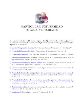 PARTICULAR UNIVERSIDAD
ESPACIOS VECTORIALES
Un espacio vectorial real V es un conjunto de objetos llamados vectores, junto con
dos operaciones llamadas suma y multiplicación por un escalar que satisfacen los
siguientes 10 axiomas:
1) Ley de Composición interna: Si u y v son vectores de V , entonces (u + v) está en V
2) Propiedad Conmutativa: Si u y v son vectores de V , entonces u + v = v + u
3) Propiedad Asociativa: Si u, v y w son vectores de V , entonces u + (v + w) = (u + v) + w
4) Existencia del elemento Neutro: Existe un vector en V , denominado vector nulo, tal
que para cualquier vector u de V : 0 + u = u + 0 = u
5) Existencia del elemento inverso aditivo: Para todo vector u de V existe un vector −u
en V , denominado opuesto de u tal que u + (−u) = (−u) + u = 0
6) Ley de composición externa: Si α es cualquier número real y u es cualquier vector de
V , entonces (α · u) está en V
7) Propiedad distributiva del producto de un escalar con respecto a la suma de
vectores: Si α es cualquier número real y u y v son vectores de V , entonces α · (u + v) =
α·u+α·v
8) Propiedad distributiva del producto de un escalar por un vector con respecto a
la suma de escalares: Si α y β son cualquier par de escalares y u es cualquier vector de
V entonces (α + β) · u = α · u + β · u
9) Asociatividad mixta:Si α y β son cualquier par de escalares y u es cualquier vector de V
entonces α · (β · u) = (α · β) · u = β · (α · u)
10) Identidad: Si u es cualquier vector de V , entonces 1 · u = u