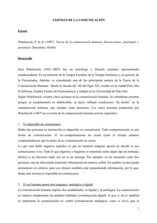 AXIOMAS DE LA COMUNICACIÓN
Fuente
Watzlawick, P. et al. (1987) Teoría de la comunicación humana. Interacciones, patologías y
paradojas. Barcelona: Herder
Desarrollo
Paul Watzlawick (1921–2007) fue un psicólogo y filósofo austríaco nacionalizado
estadounidense. Es un referente de la Terapia Familiar, de la Terapia Sistémica y, en general, de
la Psicoterapia. Además, es considerado uno de los principales autores de la Teoría de la
Comunicación Humana. Desde la década del ´60 del Siglo XX, residió en la ciudad Palo Alto
(California, Estados Unidos de Norteamérica) y trabajó en la Universidad de Palo Alto.
Según Watzlawick, existen cinco axiomas en la comunicación humana. Se consideran axiomas
porque su cumplimiento es indefectible, es decir, reflejan condiciones “de hecho” en la
comunicación humana, que siempre están presentes. Los cinco axiomas propuestos por
Watzlawick (1967) en su teoría de la comunicación humana son los siguientes:
1. Es imposible no comunicarse:
Dadas dos personas en interacción es imposible no comunicarse. Todo comportamiento es una
forma de comunicación. El no–comportamiento no existe (todo el tiempo estamos
comportándonos), por lo tanto, la no–comunicación no existe.
Lo que esta doble negativa significa es que no tenemos ninguna opción de decidir si nos
comunicamos o no. Todo lo que digamos o hagamos se transmite como algún tipo de mensaje.
Incluso si no hacemos nada, eso ya es un mensaje. Por ejemplo, en un encuentro entre dos
personas, una de ellas puede transmitir información de manera verbal. En cambio, la otra puede
permanecer en silencio, pero ese silencio también está transmitiendo información, por lo que,
desde este axioma es imposible no comunicarse.
2. El ser humano posee dos lenguajes: analógico y digital:
La comunicación humana implica dos modalidades: la digital y la analógica: La comunicación
no implica simplemente las palabras habladas (comunicación digital: lo que se dice); también
es importante la comunicación no verbal (comunicación analógica: cómo se dice), que se
1
 