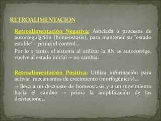 Retroalimentación Negativa :   Asociada a procesos de autorregul a ción (homeostasis), para mantener su "estado estable“ – prima el control...  Por lo x tanto, el sistema al utilizar la RN se autocorrige, vuelve al estado inicial  ->  no cambia . Retroalimentación Positiva :   Utiliza información para activar  mecanismos de crecimiento (morfogénicos)... ->   lleva a un desajuste de homeostasis y a un movimiento hacia el cambio  -> p rima la amplificación de las desviaciones. 