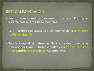 - Por lo tanto cuando un sistema utiliza la R. Positiva el sistema pasa a otro estado (cambia). - La R. Positiva está asociada a  fenómenos de  crecimiento y diferenciación.   - Teoría General de Sistemas TGS considera que estas transacciones son  de forma circular  y  crean espirales de intercambio progresivos  más complejos. 
