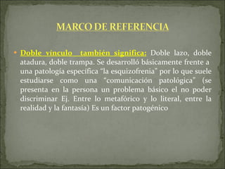 Doble vínculo  también significa:  Doble lazo, doble atadura, doble trampa. Se desarrolló básicamente frente a  una patología específica “la esquizofrenia” por lo que suele estudiarse como una “comunicación patológica” (se presenta en la persona un problema básico el no poder discriminar Ej. Entre lo metafórico y lo literal, entre la realidad y la fantasía) Es un factor patogénico 