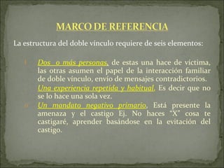 La estructura del doble vínculo requiere de seis elementos: Dos  o más personas ,   de estas una hace de víctima, las otras asumen el papel de la interacción familiar de doble vínculo, envío de mensajes contradictorios. Una experiencia repetida y habitual ,  Es decir que no se lo hace una sola vez. Un mandato negativo primario , Está presente la amenaza y el castigo Ej. No haces “X” cosa te castigaré, aprender basándose en la evitación del castigo.  