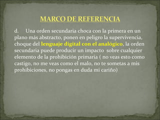 d. Una orden secundaria choca con la primera en un plano más abstracto, ponen en peligro la supervivencia, choque del  lenguaje digital con el analógico , la orden secundaria puede producir un impacto  sobre cualquier elemento de la prohibición primaria ( no veas esto como castigo, no me veas como el malo, no te sometas a mis prohibiciones, no pongas en duda mi cariño)  