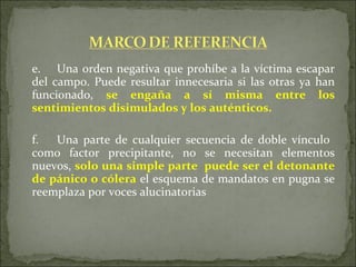 e. Una orden negativa que prohíbe a la víctima escapar del campo. Puede resultar innecesaria si las otras ya han funcionado,  se engaña a sí misma entre los sentimientos disimulados y los auténticos. f. Una parte de cualquier secuencia de doble vínculo  como factor precipitante, no se necesitan elementos nuevos,  solo una simple parte  puede ser el detonante de pánico o cólera  el esquema de mandatos en pugna se reemplaza por voces alucinatorias 