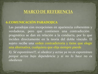 6. COMUNICACIÓN PARADOJICA Las paradojas con excepciones en apariencia coherentes y verdaderas, pero que contienen una contradicción  pragmática se dan en relación a la conducta, por lo que inciden directamente en la teoría del doble vínculo. El sujeto recibe una  orden contradictoria y tiene que elegir una alternativa, cualquiera que elija siempre pierde   Ej. Sé espontáneo!!!, si obedece y actúa ya no es espontáneo porque actúa bajo dependencia y si no lo hace no es obediente 