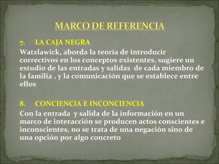 7. LA CAJA NEGRA Watzlawick, aborda la teoría de introducir correctivos en los conceptos existentes, sugiere un estudio de las entradas y salidas  de cada miembro de la familia , y la comunicación que se establece entre ellos 8. CONCIENCIA E INCONCIENCIA  Con la entrada  y salida de la información en un marco de interacción se producen actos conscientes e inconscientes, no se trata de una negación sino de una opción por algo concreto  