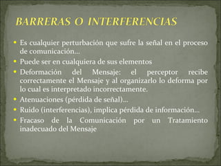 Es cualquier perturbación que sufre la señal en el proceso de comunicación... Puede ser en cualquiera de sus elementos Deformación del Mensaje: el perceptor recibe correctamente el Mensaje y al organizarlo lo deforma por lo cual es interpretado incorrectamente. Atenuaciones (pérdida de señal)…  Ruido (interferencias), implica pérdida de información… Fracaso de la Comunicación por un Tratamiento inadecuado del Mensaje 