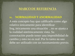 11.  NORMALIDAD Y ANORMALIDAD   A este concepto hay que calificarlo como algo relativo únicamente para identificar lingüísticamente una situación , no se ajusta a la realidad sistémicamente vista. Su connotación puede tener una imposibilidad de cambio y esto no es real. Por lo tanto su uso debe ser utilizado con un razonamiento previo. 
