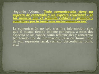 - Segundo Axioma: “ Toda comunicación tiene un aspecto de contenido y un aspecto relacional , de tal manera que el segundo califica al primero y constituye por lo tanto una metacomunicación”   . La comunicación no solo trasmite información, sino que al mismo tiempo impone conductas, a estos dos aspectos se los conoce como referenciales y conactivos (contenido: tipo de información) (relación: forma, tono de voz, expresión facial, rechazo, desconfianza, burla, etc.)  
