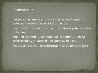 Combinaciones:  Las personas puede estar de acuerdo con lo que se informa y como se hace la información. Puede estar de acuerdo en la información y no en como se lo hace. Pueden estar en desacuerdo con el contenido de la información y en acuerdo en como se lo hace.  Desacuerdo en el que se informa y en como se lo hace. 