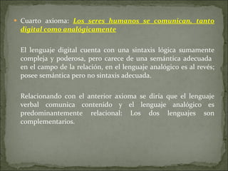 Cuarto axioma:  Los seres humanos se comunican, tanto digital como analógicamente   El lenguaje digital cuenta con una sintaxis lógica sumamente compleja y poderosa, pero carece de una semántica adecuada  en el campo de la relación, en el lenguaje analógico es al revés; posee semántica pero no sintaxis adecuada.  Relacionando con el anterior axioma se diría que el lenguaje verbal comunica contenido y el lenguaje analógico es predominantemente relacional: Los dos lenguajes son complementarios. 