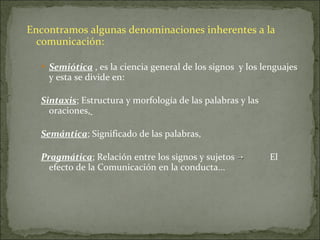 Encontramos algunas denominaciones inherentes a la comunicación: Semiótica  , es la ciencia general de los signos  y los lenguajes y esta se divide en:  Sintaxis ; Estructura y morfología de las palabras y las oraciones,   Semántica ; Significado de las palabras, Pragmática ; Relación entre los signos y sujetos  ->  El efecto de la Comunicación en la conducta... 