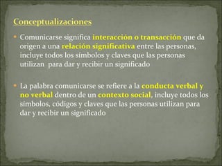 Comunicarse significa  interacción o transacción  que da origen a una  relación significativa  entre las personas, incluye todos los símbolos y claves que las personas utilizan  para dar y recibir un significado La palabra comunicarse se refiere a la  conducta verbal y no verbal  dentro de un  contexto social , incluye todos los símbolos, códigos y claves que las personas utilizan para dar y recibir un significado 