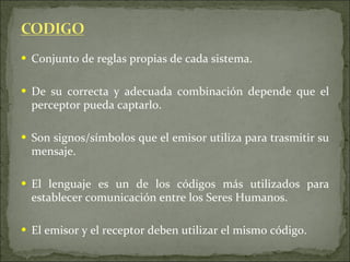 Conjunto de reglas propias de cada sistema. De su correcta y adecuada combinación depende que el perceptor pueda captarlo. Son signos/símbolos que el emisor utiliza para trasmitir su mensaje. El lenguaje es un de los códigos más utilizados para establecer comunicación entre los Seres Humanos. El emisor y el receptor deben utilizar el mismo código. 