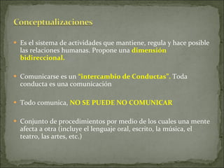 Es el sistema de actividades que mantiene, regula y hace posible las relaciones humanas. Propone una  dimensión bidireccional. Comunicarse es un  “intercambio de Conductas”.  Toda conducta es una comunicación Todo comunica,  NO SE PUEDE NO COMUNICAR   Conjunto de procedimientos por medio de los cuales una mente afecta a otra (incluye el lenguaje oral, escrito, la música, el teatro, las artes, etc.) 
