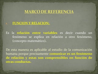 FUNCION Y RELACION:  Es la  relación entre variables  es decir cuando un fenómeno se explica en relación a otro fenómeno, (concepto matemático) .   De esta manera es aplicable al estudio de la comunicación humana porque precisamente  comunicar es un fenómeno de relación y estas son comprensibles en función de otras conductas. 