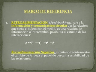 2. RETROALIMENTACION   (Feed–back)  equivale a la  información y comunicación circular  , es la relación que tiene el sujeto con el medio, es una relación de información o intercambio, posibilita el estudio de las interacciones: A  B  C  C  A Retroalimentación Negativa ,  intentando contrarrestar el cambio de A juega el papel de buscar la estabilidad de las relaciones.  