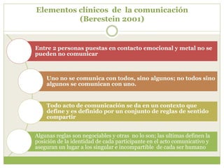 Elementos clínicos de la comunicación
(Berestein 2001)
Entre 2 personas puestas en contacto emocional y metal no se
pueden no comunicar
Uno no se comunica con todos, sino algunos; no todos sino
algunos se comunican con uno.
Todo acto de comunicación se da en un contexto que
define y es definido por un conjunto de reglas de sentido
compartir
Algunas reglas son negociables y otras no lo son; las ultimas definen la
posición de la identidad de cada participante en el acto comunicativo y
aseguran un lugar a los singular e incompartible de cada ser humano
 