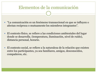 Elementos de la comunicación
 “La comunicación es un fenómeno transaccional en que se influyen o
afectan recíproca o mutuamente los miembros integrantes”.
 El contexto físico, se refiere a las condiciones ambientales del lugar
donde se desarrolla. (temperatura, iluminación, nivel de ruido),
distancia personal, horario.
 El contexto social, se refiere a la naturaleza de la relación que existen
entre los participantes, ya sea familiares, amigos, desconocidos,
compañeros, etc.
 