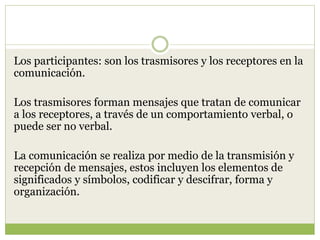 Los participantes: son los trasmisores y los receptores en la
comunicación.
Los trasmisores forman mensajes que tratan de comunicar
a los receptores, a través de un comportamiento verbal, o
puede ser no verbal.
La comunicación se realiza por medio de la transmisión y
recepción de mensajes, estos incluyen los elementos de
significados y símbolos, codificar y descifrar, forma y
organización.
 