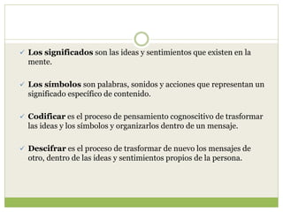  Los significados son las ideas y sentimientos que existen en la
mente.
 Los símbolos son palabras, sonidos y acciones que representan un
significado específico de contenido.
 Codificar es el proceso de pensamiento cognoscitivo de trasformar
las ideas y los símbolos y organizarlos dentro de un mensaje.
 Descifrar es el proceso de trasformar de nuevo los mensajes de
otro, dentro de las ideas y sentimientos propios de la persona.
 
