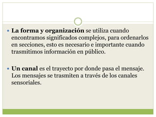  La forma y organización se utiliza cuando
encontramos significados complejos, para ordenarlos
en secciones, esto es necesario e importante cuando
trasmitimos información en público.
 Un canal es el trayecto por donde pasa el mensaje.
Los mensajes se trasmiten a través de los canales
sensoriales.
 
