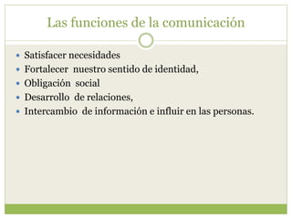 Las funciones de la comunicación
 Satisfacer necesidades
 Fortalecer nuestro sentido de identidad,
 Obligación social
 Desarrollo de relaciones,
 Intercambio de información e influir en las personas.
 