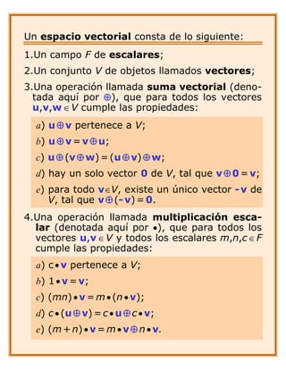 Un espacio vectorial consta de lo siguiente:
1.Un campo F de escalares;
2.Un conjunto V de objetos llamados vectores;
3.Una operació n llamada suma vectorial (deno-
  tada aquípor Å), que para todos los vectores
  u,v,w Î V cumple las propiedades:
  a) u Å v pertenece a V;
  b) u Å v = v Å u;
  c) u Å (v Å w) = (u Å v) Å w;
  d) hay un solo vector 0 de V, tal que v Å 0 = v;
  e) para todo vÎV, existe un único vector - v de
     V, tal que v Å (- v) = 0.
4.Una operació n llamada multiplicació n esca-
  lar (denotada aquípor ·), que para todos los
  vectores u,v Î V y todos los escalares m,n,c Î F
  cumple las propiedades:
  a) c · v pertenece a V;
  b) 1 · v = v;
  c) (mn) · v = m · (n · v);
  d) c · (u Å v) = c · u Å c · v;
  e) (m + n) · v = m · v Å n · v.
 