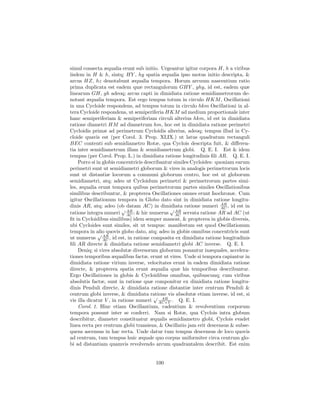 simul consecta æqualia erunt sub initio. Urgeantur igitur corpora H, h a viribus
iisdem in H & h, sintq; HY , hy spatia æqualia ipso motus initio descripta, &
arcus HZ, hz denotabunt æqualia tempora. Horum arcuum nascentium ratio
prima duplicata est eadem quæ rectangulorum GHY , ghy, id est, eadem quæ
linearum GH, gh adeoq; arcus capti in dimidiata ratione semidiametrorum de-
notant æqualia tempora. Est ergo tempus totum in circulo HKM , Oscillationi
in una Cycloide respondens, ad tempus totum in circulo hkm Oscillationi in al-
tera Cycloide respondens, ut semiperiferia HKM ad medium proportionale inter
hanc semiperiferiam & semiperiferiam circuli alterius hkm, id est in dimidiata
ratione diametri HM ad diametrum hm, hoc est in dimidiata ratione perimetri
Cycloidis primæ ad perimetrum Cycloidis alterius, adeoq; tempus illud in Cy-
cloide quavis est (per Corol. 3. Prop. XLIX.) ut latus quadratum rectanguli
BEC contenti sub semidiametro Rotæ, qua Cyclois descripta fuit, & diﬀeren-
tia inter semidiametrum illam & semidiametrum globi. Q. E. I. Est & idem
tempus (per Corol. Prop. L.) in dimidiata ratione longitudinis ﬁli AR. Q. E. I.
    Porro si in globis concentricis describantur similes Cycloides: quoniam earum
perimetri sunt ut semidiametri globorum & vires in analogis perimetrorum locis
sunt ut distantiæ locorum a communi globorum centro, hoc est ut globorum
semidiametri, atq; adeo ut Cycloidum perimetri & perimetrorum partes simi-
les, æqualia erunt tempora quibus perimetrorum partes similes Oscillationibus
similibus describuntur, & propterea Oscillationes omnes erunt Isochronæ. Cum
igitur Oscillationum tempora in Globo dato sint in dimidiata ratione longitu-
                                                                      AR
dinis AR, atq; adeo (ob datam AC) in dimidiata ratione numeri AC , id est in
                         √ AR                  √ AR
ratione integra numeri AC ; & hic numerus AC servata ratione AR ad AC (ut
ﬁt in Cycloidibus similibus) idem semper maneat, & propterea in globis diversis,
ubi Cycloides sunt similes, sit ut tempus: manifestum est quod Oscillationum
tempora in alio quovis globo dato, atq; adeo in globis omnibus concentricis sunt
              √ AR
ut numerus AC , id est, in ratione composita ex dimidiata ratione longitudinis
ﬁli AR directe & dimidiata ratione semidiametri globi AC inverse. Q. E. I.
    Deniq; si vires absolutæ diversorum globorum ponantur inæquales, accelera-
tiones temporibus æqualibus factæ, erunt ut vires. Unde si tempora capiantur in
dimidiata ratione virium inverse, velocitates erunt in eadem dimidiata ratione
directe, & propterea spatia erunt æqualia quæ his temporibus describuntur.
Ergo Oscillationes in globis & Cycloidibus omnibus, quibuscunq; cum viribus
absolutis factæ, sunt in ratione quæ componitur ex dimidiata ratione longitu-
dinis Penduli directe, & dimidiata ratione distantiæ inter centrum Penduli &
centrum globi inverse, & dimidiata ratione vis absolutæ etiam inverse, id est, si
                                        √ AR
vis illa dicatur V , in ratione numeri AC×V . Q. E. I.
    Corol. 1. Hinc etiam Oscillantium, cadentium & revolventium corporum
tempora possunt inter se conferri. Nam si Rotæ, qua Cyclois intra globum
describitur, diameter constituatur æqualis semidiametro globi, Cyclois evadet
linea recta per centrum globi transiens, & Oscillatio jam erit descensus & subse-
quens ascensus in hac recta. Unde datur tum tempus descensus de loco quovis
ad centrum, tum tempus huic æquale quo corpus uniformiter circa centrum glo-
bi ad distantiam quamvis revolvendo arcum quadrantalem describit. Est enim


                                      100
 