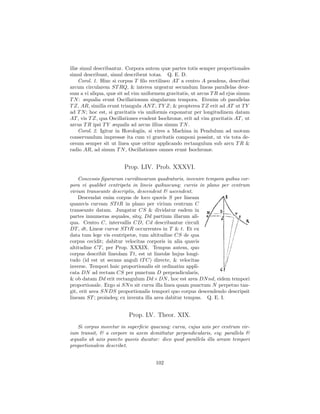 illæ simul describantur. Corpora autem quæ partes totis semper proportionales
simul describunt, simul describent totas. Q. E. D.
    Corol. 1. Hinc si corpus T ﬁlo rectilineo AT a centro A pendens, describat
arcum circularem ST RQ, & interea urgeatur secundum lineas parallelas deor-
sum a vi aliqua, quæ sit ad vim uniformem gravitatis, ut arcus T R ad ejus sinum
T N : æqualia erunt Oscillationum singularum tempora. Etenim ob parallelas
T Z, AR, similia erunt triangula AN T , T Y Z; & propterea T Z erit ad AT ut T Y
ad T N ; hoc est, si gravitatis vis uniformis exponatur per longitudinem datam
AT , vis T Z, qua Oscillationes evadent Isochronæ, erit ad vim gravitatis AT , ut
arcus T R ipsi T Y æqualis ad arcus illius sinum T N .
    Corol. 2. Igitur in Horologiis, si vires a Machina in Pendulum ad motum
conservandum impressæ ita cum vi gravitatis componi possint, ut vis tota de-
orsum semper sit ut linea quæ oritur applicando rectangulum sub arcu T R &
radio AR, ad sinum T N , Oscillationes omnes erunt Isochronæ.


                        Prop. LIV. Prob. XXXVI.
    Concessis ﬁgurarum curvilinearum quadraturis, invenire tempora quibus cor-
pora vi qualibet centripeta in lineis quibuscunq; curvis in plano per centrum
virium transeunte descriptis, descendent & ascendent.
    Descendat enim corpus de loco quovis S per lineam
quamvis curvam ST tR in plano per virium centrum C
transeunte datam. Jungatur CS & dividatur eadem in
partes innumeras æquales, sitq; Dd partium illarum ali-
qua. Centro C, intervallis CD, Cd describantur circuli
DT , dt, Lineæ curvæ ST tR occurrentes in T & t. Et ex
data tum lege vis centripetæ, tum altitudine CS de qua
corpus cecidit; dabitur velocitas corporis in alia quavis
altitudine CT , per Prop. XXXIX. Tempus autem, quo
corpus describit lineolam T t, est ut lineolæ hujus longi-
tudo (id est ut secans anguli tT C) directe, & velocitas
inverse. Tempori huic proportionalis sit ordinatim appli-
cata DN ad rectam CS per punctum D perpendicularis,
& ob datam Dd erit rectangulum Dd × DN , hoc est area DN nd, eidem tempori
proportionale. Ergo si SN n sit curva illa linea quam punctum N perpetuo tan-
git, erit area SN DS proportionalis tempori quo corpus descendendo descripsit
lineam ST ; proindeq; ex inventa illa area dabitur tempus. Q. E. I.


                          Prop. LV. Theor. XIX.
   Si corpus movetur in superﬁcie quacunq; curva, cujus axis per centrum vir-
ium transit, & a corpore in axem demittatur perpendicularis, eiq; parallela &
æqualis ab axis puncto quovis ducatur: dico quod parallela illa aream tempori
proportionalem describet.


                                      102
 