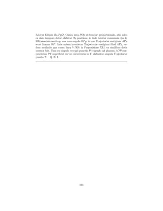 dabitur Ellipsis illa P pQ. Cumq; area P Op sit tempori proportionalis, atq; adeo
ex dato tempore detur, dabitur Op positione, & inde dabitur communis ejus &
Ellipseos intersectio p, una cum angulo OP p, in quo Trajectoriæ vestigium AP p
secat lineam OP . Inde autem invenietur Trajectoriæ vestigium illud AP p, ea-
dem methodo qua curva linea V IKk in Propositione XLI. ex similibus datis
inventa fuit. Tum ex singulis vestigii punctis P erigendo ad planum AOP per-
pendicula P T superﬁciei curvæ occurrentia in T , dabuntur singula Trajectoriæ
puncta T . Q. E. I.




                                      104
 