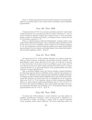 Corol. 3. Corpora duo quævis circum gravitatis centrum commune gyrantia,
radiis & ad centrum illud & ad se mutuo ductis, describunt areas temporibus
proportionales.


                         Prop. LIX. Theor. XXII.
    Corporum duorum S & P circa commune gravitatis centrum C revolventium
tempus periodicum esse ad tempus periodicum corporis alterutrius P , circa al-
terum immotum S gyrantis & ﬁguris quæ corpora circum se mutuo describunt
ﬁguram similem & æqualem describentis, in dimidiata ratione corporis alterius
S, ad summam corporum S + P .
    Namq; ex demonstratione superioris Propositionis, tempora quibus arcus
quivis similes P Q & pq describuntur, sunt in dimidiata ratione distantiarum CP
& SP vel sp, hoc est, in dimidiata ratione corporis S ad summam corporum
S + P . Et componendo, summæ temporum quibus arcus omnes similes P Q &
pq describuntur, hoc est tempora tota quibus ﬁguræ totæ similes describuntur,
sunt in eadem dimidiata ratione. Q. E. D.


                         Prop. LX. Theor. XXIII.
    Si corpora duo S & P , viribus quadrato distantiæ suæ reciproce proportion-
alibus se mutuo trahentia, revolvuntur circa gravitatis centrum commune: dico
quod Ellipseos, quam corpus alterutrum P hoc motu circa alterum S describ-
it, Axis transversus erit ad axem transversum Ellipseos, quam corpus idem P
circa alterum quiescens S eodem tempore periodico describere posset, ut summa
corporum duorum S + P ad primam duarum medie proportionalium inter hanc
summam & corpus illud alterum S.
    Nam si descriptæ Ellipses essent sibi invicem æquales, tempora periodica,
per Theorema superius, forent in dimidiata ratione corporis S ad summam cor-
porum S + P . Minuatur in hac ratione tempus periodicum in Ellipsi posteriore,
& tempora periodica evadent æqualia, Ellipseos autem axis transversus per The-
orema VII. minuetur in ratione cujus hæc est sesquiplicata, id est in ratione,
cujus ratio S ad S + P est triplicata; adeoq; ad axem transversum Ellipseos
alterius, ut prima duarum medie proportionalium inter S + P & S ad S + P .
Et inverse, axis transversus Ellipseos circa corpus mobile descriptæ erit ad ax-
em transversum descriptæ circa immobile, ut S + P ad primam duarum medie
proportionalium inter S + P & S. Q. E. D.


                        Prop. LXI. Theor. XXIV.
   Si corpora duo viribus quibusvis se mutuo trahentia, neq; alias agitata vel
impedita, quomodocunq; moveantur; motus eorum perinde se habebunt ac si
non traherent se mutuo, sed utrumq; a corpore tertio in communi gravitatis
centro constituto viribus iisdem traheretur: Et Virium trahentium eadem erit

                                      107
 