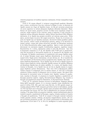 velocitas progressus vel tarditas regressus continuatur, ﬁt hæc inæqualitas longe
maxima.
    Corol. 9. Si corpus aliquod vi reciproce proportionali quadrato distantiæ
suæ a centro, revolveretur circa hoc centrum in Ellipsi, & mox, in descensu ab
Apside summa seu Auge ad Apsidem imam, vis illa per accessum perpetuum
vis novæ augeretur in ratione plusquam duplicata distantiæ diminutæ: Mani-
festum est quod corpus, perpetuo accessu vis illius novæ impulsum semper in
centrum, magis vergeret in hoc centrum, quam si urgeretur vi sola crescente in
duplicata ratione distantiæ diminutæ, adeoq; Orbem describeret Orbe Elliptico
interiorem, & in Apside ima propius accederet ad centrum quam prius. Orbis
igitur, accessu hujus vis novæ, ﬁet magis excentricus. Si jam vis, in recessu cor-
poris ab Apside ima ad Apsidem summam, decresceret iisdem gradibus quibus
ante creverat, rediret corpus ad distantiam priorem, adeoq; si vis decrescat in
majori ratione, corpus jam minus attractum ascendet ad distantiam majorem
& sic Orbis Excentricitas adhuc magis augebitur. Igitur si ratio incrementi &
decrementi vis centripetæ singulis revolutionibus augeatur, augebitur semper
Excentricitas; & e contra, diminuetur eadem si ratio illa decrescat. Jam vero
in Systemate corporum S, P , Q, ubi Apsides orbis P AB sunt in quadraturis,
ratio illa incrementi ac decrementi minima est, & maxima ﬁt ubi Apsides sunt
in Syzygiis. Si Apsides constituantur in quadraturis ratio prope Apsides minor
est, & prope Syzygias major quam duplicata distantiarum, & ex ratione illa
majori oritur Augis motus velocissimus, uti jam dictum est. At si consideretur
ratio incrementi vel decrementi totius in progressu inter Apsides, hæc minor est
quam duplicata distantiarum. Vis in Apside ima est ad vim in Apside summa in
minore quam duplicata ratione distantiæ Apsidis summæ ab umbilico Ellipseos
ad distantiam Apsidis imæ ab eodem umbilico: & e contra, ubi Apsides consti-
tuuntur in Syzygiis, vis in Apside ima est ad vim in Apside summa in majore
quam duplicata ratione distantiarum. Nam vires LM in Quadraturis additæ
viribus corporis S componunt vires in ratione minore, & vires KL in Syzygiis
subductæ viribus corporis S relinquunt vires in ratione majore. Est igitur ratio
decrementi & incrementi totius in transitu inter Apsides, minima in quadra-
turis, maxima in Syzygiis: & propterea in transitu Apsidum a quadraturis ad
Syzygias perpetuo augetur, augetq; Excentricitatem Ellipseos; inq; transitu a
Syzygiis ad quadraturas perpetuo diminuitur, & Excentricitatem diminuit.
    Corol. 10. Ut rationem ineamus errorum in latitudinem, ﬁngamus planum
Orbis QES immobile manere; & ex errorum exposita causa manifestum est,
quod ex viribus N M , M L, quæ sunt causa illa tota, vis M L agendo semper se-
cundum planum Orbis P AB, nunquam perturbat motus in latitudinem, quodq;
vis N M ubi Nodi sunt in Syzygiis, agendo etiam secundum idem Orbis planum,
non perturbat hos motus; ubi vero sunt in Quadraturis eos maxime perturbat,
corpusq; P de plano Orbis sui perpetuo trahendo, minuit inclinationem plani in
transitu corporis a quadraturis ad Syzygias, augetq; vicissim eandem in transitu
a Syzygiis ad quadraturas. Unde ﬁt ut corpore in Syzygiis existente inclinatio
evadat omnium minima, redeatq; ad priorem magnitudinem circiter, ubi cor-
pus ad Nodum proximum accedit. At si Nodi constituantur in Octantibus post
quadraturas, id est inter C & A, D & B, intelligetur ex modo expositis quod,

                                       115
 