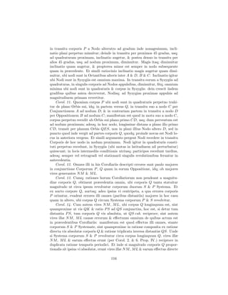 in transitu corporis P a Nodo alterutro ad gradum inde nonagesimum, incli-
natio plani perpetuo minuitur; deinde in transitu per proximos 45 gradus, usq;
ad quadraturam proximam, inclinatio augetur, & postea denuo in transitu per
alios 45 gradus, usq; ad nodum proximum, diminuitur. Magis itaq; diminuitur
inclinatio quam augetur, & propterea minor est semper in nodo subsequente
quam in præcedente. Et simili ratiocinio inclinatio magis augetur quam dimi-
nuitur, ubi nodi sunt in Octantibus alteris inter A & D, B & C. Inclinatio igitur
ubi Nodi sunt in Syzygiis est omnium maxima. In transitu eorum a Syzygiis ad
quadraturas, in singulis corporis ad Nodos appulsibus, diminuitur, ﬁtq; omnium
minima ubi nodi sunt in quadraturis & corpus in Syzygiis: dein crescit iisdem
gradibus quibus antea decreverat, Nodisq; ad Syzygias proximas appulsis ad
magnitudinem primam revertitur.
    Corol. 11. Quoniam corpus P ubi nodi sunt in quadraturis perpetuo trahi-
tur de plano Orbis sui, idq; in partem versus Q, in transitu suo a nodo C per
Conjunctionem A ad nodum D; & in contrariam partem in transitu a nodo D
per Oppositionem B ad nodum C; manifestum est quod in motu suo a nodo C,
corpus perpetuo recedit ab Orbis sui plano primo CD, usq; dum perventum est
ad nodum proximum; adeoq; in hoc nodo, longissime distans a plano illo primo
CD, transit per planum Orbis QES, non in plani illius Nodo altero D, sed in
puncto quod inde vergit ad partes corporis Q, quodq; proinde novus est Nodi lo-
cus in anteriora vergens. Et simili argumento pergent Nodi recedere in transitu
Corporis de hoc nodo in nodum proximum. Nodi igitur in quadraturis consti-
tuti perpetuo recedunt, in Syzygiis (ubi motus in latitudinem nil perturbatur)
quiescunt; in locis intermediis conditionis utriusq; participes recedunt tardius,
adeoq; semper vel retrogradi vel stationarii singulis revolutionibus feruntur in
antecedentia.
    Corol. 12. Omnes illi in his Corollariis descripti errores sunt paulo majores
in conjunctione Corporum P , Q quam in eorum Oppositione, idq; ob majores
vires generantes N M & M L.
    Corol. 13. Cumq; rationes horum Corollariorum non pendeant a magnitu-
dine corporis Q, obtinent præcedentia omnia, ubi corporis Q tanta statuitur
magnitudo ut circa ipsum revolvatur corporum duorum S & P Systema. Et
ex aucto corpore Q, auctaq; adeo ipsius vi centripeta, a qua errores corporis
P oriuntur, evadent errores illi omnes (paribus distantiis) majores in hoc casu
quam in altero, ubi corpus Q circum Systema corporum P & S revolvitur.
    Corol. 14. Cum autem vires N M , M L, ubi corpus Q longinquum est, sint
quamproxime ut vis QK & ratio P S ad QS conjunctim, hoc est, si detur tum
distantia P S, tum corporis Q vis absoluta, ut QS cub. reciproce; sint autem
vires illæ N M , M L causæ errorum & eﬀectuum omnium de quibus actum est
in præcedentibus Corollariis: manifestum est quod eﬀectus illi omnes, stante
corporum S & P Systemate, sint quamproxime in ratione composita ex ratione
directa vis absolutæ corporis Q & ratione triplicata inversa distantiæ QS. Unde
si Systema corporum S & P revolvatur circa corpus longinquum Q, vires illæ
N M , M L & earum eﬀectus erunt (per Corol. 2. & 6. Prop. IV.) reciproce in
duplicata ratione temporis periodici. Et inde si magnitudo corporis Q propor-
tionalis sit ipsius vi absolutæ, erunt vires illæ N M , M L & earum eﬀectus directe

                                       116
 
