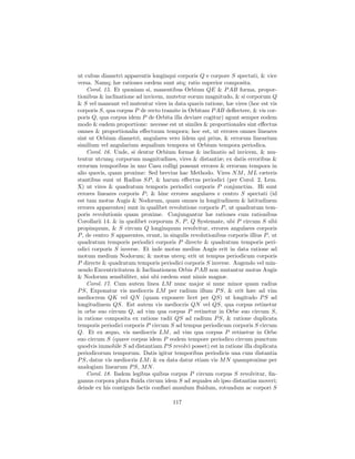 ut cubus diametri apparentis longinqui corporis Q e corpore S spectati, & vice
versa. Namq; hæ rationes eædem sunt atq; ratio superior composita.
    Corol. 15. Et quoniam si, manentibus Orbium QE & P AB forma, propor-
tionibus & inclinatione ad invicem, mutetur eorum magnitudo, & si corporum Q
& S vel maneant vel mutentur vires in data quavis ratione, hæ vires (hoc est vis
corporis S, qua corpus P de recto tramite in Orbitam P AB deﬂectere, & vis cor-
poris Q, qua corpus idem P de Orbita illa deviare cogitur) agunt semper eodem
modo & eadem proportione: necesse est ut similes & proportionales sint eﬀectus
omnes & proportionalia eﬀectuum tempora; hoc est, ut errores omnes lineares
sint ut Orbium diametri, angulares vero iidem qui prius, & errorum linearium
similium vel angularium æqualium tempora ut Orbium tempora periodica.
    Corol. 16. Unde, si dentur Orbium formæ & inclinatio ad invicem, & mu-
tentur utcunq; corporum magnitudines, vires & distantiæ; ex datis erroribus &
errorum temporibus in uno Casu colligi possunt errores & errorum tempora in
alio quovis, quam proxime: Sed brevius hac Methodo. Vires N M , M L cæteris
stantibus sunt ut Radius SP , & harum eﬀectus periodici (per Corol. 2, Lem.
X) ut vires & quadratum temporis periodici corporis P conjunctim. Hi sunt
errores lineares corporis P ; & hinc errores angulares e centro S spectati (id
est tam motus Augis & Nodorum, quam omnes in longitudinem & latitudinem
errores apparentes) sunt in qualibet revolutione corporis P , ut quadratum tem-
poris revolutionis quam proxime. Conjungantur hæ rationes cum rationibus
Corollarii 14. & in quolibet corporum S, P , Q Systemate, ubi P circum S sibi
propinquum, & S circum Q longinquum revolvitur, errores angulares corporis
P , de centro S apparentes, erunt, in singulis revolutionibus corporis illius P , ut
quadratum temporis periodici corporis P directe & quadratum temporis peri-
odici corporis S inverse. Et inde motus medius Augis erit in data ratione ad
motum medium Nodorum; & motus uterq; erit ut tempus periodicum corporis
P directe & quadratum temporis periodici corporis S inverse. Augendo vel min-
uendo Excentricitatem & Inclinationem Orbis P AB non mutantur motus Augis
& Nodorum sensibiliter, nisi ubi eædem sunt nimis magnæ.
    Corol. 17. Cum autem linea LM nunc major si nunc minor quam radius
P S, Exponatur vis mediocris LM per radium illum P S, & erit hæc ad vim
mediocrem QK vel QN (quam exponere licet per QS) ut longitudo P S ad
longitudinem QS. Est autem vis mediocris QN vel QS, qua corpus retinetur
in orbe suo circum Q, ad vim qua corpus P retinetur in Orbe suo circum S,
in ratione composita ex ratione radii QS ad radium P S, & ratione duplicata
temporis periodici corporis P circum S ad tempus periodicum corporis S circum
Q. Et ex æquo, vis mediocris LM , ad vim qua corpus P retinetur in Orbe
suo circum S (quave corpus idem P eodem tempore periodico circum punctum
quodvis immobile S ad distantiam P S revolvi posset) est in ratione illa duplicata
periodicorum temporum. Datis igitur temporibus periodicis una cum distantia
P S, datur vis mediocris LM ; & ea data datur etiam vis M N quamproxime per
analogiam linearum P S, M N .
    Corol. 18. Iisdem legibus quibus corpus P circum corpus S revolvitur, ﬁn-
gamus corpora plura ﬂuida circum idem S ad æquales ab ipso distantias moveri;
deinde ex his contiguis factis conﬂari annulum ﬂuidum, rotundum ac corpori S

                                        117
 