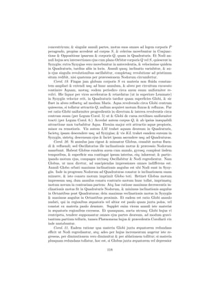 concentricum; & singulæ annuli partes, motus suos omnes ad legem corporis P
peragendo, propius accedent ad corpus S, & celerius movebuntur in Conjunc-
tione & Oppositione ipsarum & corporis Q, quam in Quadraturis. Et Nodi an-
nuli hujus seu intersectiones ejus cum plano Orbitæ corporis Q vel S, quiescent in
Syzygiis; extra Syzygias vero movebuntur in antecedentia, & velocissime quidem
in Quadraturis, tardius aliis in locis. Annuli quoq; inclinatio variabitur, & ax-
is ejus singulis revolutionibus oscillabitur, completaq; revolutione ad pristinum
situm redibit, nisi quatenus per præcessionem Nodorum circumfertur.
    Corol. 19. Fingas jam globum corporis S ex materia non ﬂuida constan-
tem ampliari & extendi usq; ad hunc annulum, & alveo per circuitum excavato
continere Aquam, motuq; eodem periodico circa axem suum uniformiter re-
volvi. Hic liquor per vices acceleratus & retardatus (ut in superiore Lemmate)
in Syzygiis velocior erit, in Quadraturis tardior quam superﬁcies Globi, & sic
ﬂuet in alveo reﬂuetq; ad modum Maris. Aqua revolvendo circa Globi centrum
quiescens, si tollatur attractio Q, nullum acquiret motum ﬂuxus & reﬂuxus. Par
est ratio Globi uniformiter progredientis in directum & interea revolventis circa
centrum suum (per Legum Corol. 5) ut & Globi de cursa rectilineo uniformiter
tracti (per Legum Corol. 6.) Accedat autem corpus Q, & ab ipsius inæquabili
attractione mox turbabitur Aqua. Etenim major erit attractio aquæ propioris,
minor ea remotioris. Vis autem LM trahet aquam deorsum in Quadraturis,
facietq; ipsam descendere usq; ad Syzygias; & vis KL trahet eandem sursum in
Syzygiis, sistetq; descensum ejus & faciet ipsam ascendere usq; ad Quadraturas.
    Corol. 20. Si annulus jam rigeat & minuatur Globus, cessabit motus ﬂuen-
di & reﬂuendi; sed Oscillatorius ille inclinationis motus & præcessio Nodorum
manebunt. Habeat Globus eundem axem cum annulo, gyrosq; compleat iisdem
temporibus, & superﬁcie sua contingat ipsum interius, eiq; inhæreat; & partic-
ipando motum ejus, compages utriusq; Oscillabitur & Nodi regredientur. Nam
Globus, ut mox dicetur, ad suscipiendas impressiones omnes indiﬀerens est.
Annuli Globo orbati maximus inclinationis angulus est ubi Nodi sunt in Syzy-
giis. Inde in progressu Nodorum ad Quadraturas conatur is inclinationem suam
minuere, & isto conatu motum imprimit Globo toti. Retinet Globus motum
impressum usq; dum annulus conatu contrario motum hunc tollat, imprimatq;
motum novum in contrariam partem: Atq; hac ratione maximus decrescentis in-
clinationis motus ﬁt in Quadraturis Nodorum, & minimus inclinationis angulus
in Octantibus post Quadraturas; dein maximus reclinationis motus in Syzygiis
& maximus angulus in Octantibus proximis. Et eadem est ratio Globi annulo
nudati, qui in regionibus æquatoris vel altior est paulo quam juxta polos, vel
constat ex materia paulo densiore. Supplet enim vicem annuli iste materiæ
in æquatoris regionibus excessus. Et quanquam, aucta utcunq; Globi hujus vi
centripeta, tendere supponantur omnes ejus partes deorsum, ad modum gravi-
tantium partium telluris, tamen Phænomena hujus & præcedentis Corollarii vix
inde mutabuntur.
    Corol. 21. Eadem ratione qua materia Globi juxta æquatorem redundans
eﬃcit ut Nodi regrediantur, atq; adeo per hujus incrementum augetur iste re-
gressus, per diminutionem vero diminuitur & per ablationem tollitur; si materia
plusquam redundans tollatur, hoc est, si Globus juxta æquatorem vel depressior

                                       118
 
