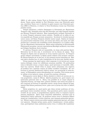10010, et velis ventoq; feratur Navis in Occidentem cum Velocitate partium
decem, Nauta autem ambulet in Navi Orientem versus cum Velocitatis parte
una, movebitur Nauta vere et absolute in spatio immoto cum Velocitatis part-
ibus 10001 in Orientem, et relative in Terra Occidentem versus cum Velocitatis
partibus novem.
    Tempus absolutum a relativo distinguitur in Astronomia per Æquationem
Temporis vulgi. Inæquales enim sunt dies Naturales, qui vulgo tanquam æquales
pro Mensura Temporis habentur. Hanc inæqualitatem corrigunt Astronomi ut
ex veriore Tempore mensurent motus cælestes. Possibile est ut nullus sit mo-
tus æquabilis quo Tempus accurate mensuretur. Accelerari & retardari possunt
motus omnes, sed ﬂuxus Temporis absoluti mutari nequit. Eadem est duratio
seu perseverantia existentiæ rerum, sive motus sint celeres, sive tardi, sive nulli;
proinde hæc a mensuris suis sensibilibus merito distinguitur, & ex ijsdem collig-
itur per Æquationem Astronomicam. Hujus autem æquationis in determinandis
Phænomenis necessitas, tum per experimentum Horologii oscillatorii, tum etiam
per Eclipses Satellitum Jovis evincitur.
    Ut partium Temporis ordo est immutabilis, sic etiam ordo partium Spatii.
Moveantur hæ de locis suis, & movebuntur (ut ita dicam) de seipsis. Nam
Tempora & Spatia sunt sui ipsorum & rerum omnium quasi loca. In Tempore
quoad ordinem successionis; in Spatio quoad ordinem situs locantur universa.
De illorum Essentia est ut sint loca, & loca primaria moveri absurdum est. Hæc
sunt igitur absoluta loca, & solæ translationes de his locis sunt absoluti motus.
    Verum quoniam hæ spatii partes videri nequeunt, & ab invicem per sensus
nostros distingui, earum vice adhibemus mensuras sensibiles. Ex positionibus
enim & distantiis rerum a corpore aliquo, quod spectamus ut immobile, deﬁn-
imus loca universa; deinde etiam & omnes motus æstimamus cum respectu
ad prædicta loca, quatenus corpora ab iisdem transferri concipimus. Sic vice
locorum & motuum absolutorum relativis utimur, nec incommode in rebus hu-
manis: in Philosophicis autem abstrahendum est a sensibus. Fieri etenim potest
ut nullum revera quiescat corpus, ad quod loca motusq; referantur.
    Distinguuntur autem Quies & Motus absoluti & relativi ab invicem per eo-
rum proprietates, causas & eﬀectus. Quietis proprietas est, quod corpora vere
quiescentia quiescunt inter se. Ideoq; cum possibile sit ut corpus aliquod in
regionibus ﬁxarum, aut longe ultra, quiescat absolute; sciri autem non possit ex
situ corporum ad invicem in regionibus nostris, utrum horum aliquod ad long-
inquum illud datam positionem servet, quies vera ex horum situ inter se deﬁniri
nequit.
    Motus proprietas est, quod partes quæ datas servant positiones ad tota,
participant motus eorundem totorum. Nam gyrantium partes omnes conantur
recedere de axe motus, et progredientium impetus oritur ex conjuncto impetu
partium singularum. Igitur motis corporibus ambientibus, moventur quæ in
ambientibus relative quiescunt. Et propterea motus verus et absolutus deﬁniri
nequit per translationem e vicinia corporum, quæ tanquam quiescentia spectan-
tur. Debent corpora externa non solum tanquam quiescentia spectari, sed etiam
vere quiescere. Alioquin inclusa omnia, præter translationem e vicinia ambien-
tium, participabunt etiam ambientium motus veros, et sublata illa translatione

                                        12
 