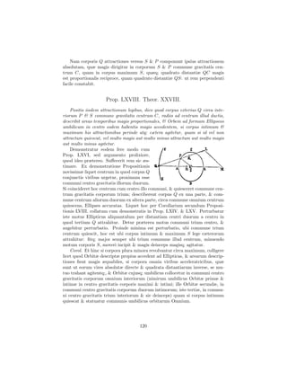 Nam corporis Q attractiones versus S & P componunt ipsius attractionem
absolutam, quæ magis dirigitur in corporum S & P commune gravitatis cen-
trum C, quam in corpus maximum S, quæq; quadrato distantiæ QC magis
est proportionalis reciproce, quam quadrato distantiæ QS: ut rem perpendenti
facile constabit.


                     Prop. LXVIII. Theor. XXVIII.
    Positis iisdem attractionum legibus, dico quod corpus exterius Q circa inte-
riorum P & S commune gravitatis centrum C, radiis ad centrum illud ductis,
describit areas temporibus magis proportionales, & Orbem ad formam Ellipseos
umbilicum in centro eodem habentis magis accedentem, si corpus intimum &
maximum his attractionibus perinde atq; cætera agitetur, quam si id vel non
attractum quiescat, vel multo magis aut multo minus attractum aut multo magis
aut multo minus agitetur.
    Demonstratur eodem fere modo cum
Prop. LXVI, sed argumento prolixiore,
quod ideo prætereo. Suﬀecerit rem sic æs-
timare. Ex demonstratione Propositionis
novissimæ liquet centrum in quod corpus Q
conjunctis viribus urgetur, proximum esse
communi centro gravitatis illorum duorum.
Si coincideret hoc centrum cum centro illo communi, & quiesceret commune cen-
trum gravitatis corporum trium; describerent corpus Q ex una parte, & com-
mune centrum aliorum duorum ex altera parte, circa commune omnium centrum
quiescens, Ellipses accuratas. Liquet hoc per Corollarium secundum Proposi-
tionis LVIII. collatum cum demonstratis in Prop. LXIV. & LXV. Perturbatur
iste motus Ellipticus aliquantulum per distantiam centri duorum a centro in
quod tertium Q attrahitur. Detur præterea motus communi trium centro, &
augebitur perturbatio. Proinde minima est perturbatio, ubi commune trium
centrum quiescit, hoc est ubi corpus intimum & maximum S lege cæterorum
attrahitur: ﬁtq; major semper ubi trium commune illud centrum, minuendo
motum corporis S, moveri incipit & magis deinceps magisq; agitatur.
    Corol. Et hinc si corpora plura minora revolvantur circa maximum, colligere
licet quod Orbitæ descriptæ propius accedent ad Ellipticas, & arearum descrip-
tiones ﬁent magis æquabiles, si corpora omnia viribus acceleratricibus, quæ
sunt ut eorum vires absolutæ directe & quadrata distantiarum inverse, se mu-
tuo trahant agitentq;, & Orbitæ cujusq; umbilicus collocetur in communi centro
gravitatis corporum omnium interiorum (nimirum umbilicus Orbitæ primæ &
intimæ in centro gravitatis corporis maximi & intimi; ille Orbitæ secundæ, in
communi centro gravitatis corporum duorum intimorum; iste tertiæ, in commu-
ni centro gravitatis trium interiorum & sic deinceps) quam si corpus intimum
quiescat & statuatur communis umbilicus orbitarum Omnium.




                                      120
 