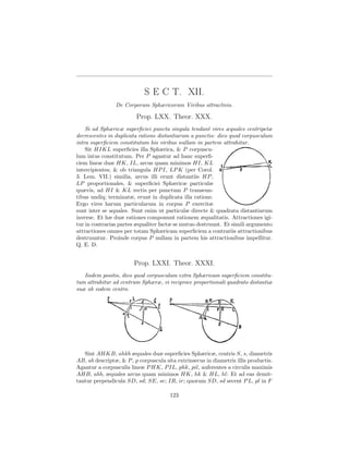 S E C T. XII.
                De Corporum Sphæricorum Viribus attractivis.

                         Prop. LXX. Theor. XXX.
    Si ad Sphæricæ superﬁciei puncta singula tendant vires æquales centripetæ
decrescentes in duplicata ratione distantiarum a punctis: dico quod corpusculum
intra superﬁciem constitutum his viribus nullam in partem attrahitur.
    Sit HIKL superﬁcies illa Sphærica, & P corpuscu-
lum intus constitutum. Per P agantur ad hanc superﬁ-
ciem lineæ duæ HK, IL, arcus quam minimos HI, KL
intercipientes; & ob triangula HP I, LP K (per Corol.
3. Lem. VII.) similia, arcus illi erunt distantiis HP ,
LP proportionales, & superﬁciei Sphæricæ particulæ
quævis, ad HI & KL rectis per punctum P transeun-
tibus undiq; terminatæ, erunt in duplicata illa ratione.
Ergo vires harum particularum in corpus P exercitæ
sunt inter se aquales. Sunt enim ut particulæ directe & quadrata distantiarum
inverse. Et hæ duæ rationes componunt rationem æqualitatis. Attractiones igi-
tur in contrarias partes æqualiter factæ se mutuo destruunt. Et simili argumento
attractiones omnes per totam Sphæricam superﬁciem a contrariis attractionibus
destruuntur. Proinde corpus P nullam in partem his attractionibus impellitur.
Q. E. D.


                        Prop. LXXI. Theor. XXXI.
   Iisdem positis, dico quod corpusculum extra Sphæricam superﬁciem constitu-
tum attrahitur ad centrum Sphæræ, vi reciproce proportionali quadrato distantiæ
suæ ab eodem centro.




   Sint AHKB, ahkb æquales duæ superﬁcies Sphæricæ, centris S, s, diametris
AB, ab descriptæ, & P , p corpuscula sita extrinsecus in diametris illis productis.
Agantur a corpusculis lineæ P HK, P IL, phk, pil, auferentes a circulis maximis
AHB, ahb, æquales arcus quam minimos HK, hk & HL, hl: Et ad eas demit-
tantur perpendicula SD, sd; SE, se; IR, ir; quorum SD, sd secent P L, pl in F

                                       123
 