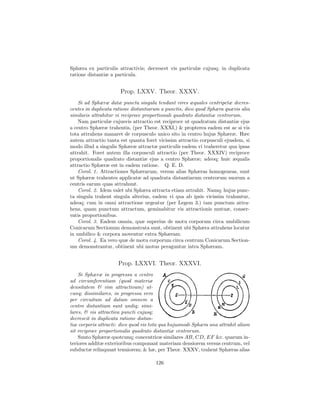 Sphæra ex particulis attractivis; decrescet vis particulæ cujusq; in duplicata
ratione distantiæ a particula.


                      Prop. LXXV. Theor. XXXV.
    Si ad Sphæræ datæ puncta singula tendant vires æquales centripetæ decres-
centes in duplicata ratione distantiarum a punctis, dico quod Sphæra quævis alia
similaris attrahitur vi reciproce proportionali quadrato distantiæ centrorum.
    Nam particulæ cujusvis attractio est reciproce ut quadratum distantiæ ejus
a centro Sphæræ trahentis, (per Theor. XXXI,) & propterea eadem est ac si vis
tota attrahens manaret de corpusculo unico sito in centro hujus Sphæræ. Hæc
autem attractio tanta est quanta foret vicissim attractio corpusculi ejusdem, si
modo illud a singulis Sphæræ attractæ particulis eadem vi traheretur qua ipsas
attrahit. Foret autem illa corpusculi attractio (per Theor. XXXIV) reciproce
proportionalis quadrato distantiæ ejus a centro Sphæræ; adeoq; huic æqualis
attractio Sphæræ est in eadem ratione. Q. E. D.
    Corol. 1. Attractiones Sphærarum, versus alias Sphæras homogeneas, sunt
ut Sphæræ trahentes applicatæ ad quadrata distantiarum centrorum suorum a
centris earum quas attrahunt.
    Corol. 2. Idem valet ubi Sphæra attracta etiam attrahit. Namq; hujus punc-
ta singula trahent singula alterius, eadem vi qua ab ipsis vicissim trahuntur,
adeoq; cum in omni attractione urgeatur (per Legem 3.) tam punctum attra-
hens, quam punctum attractum, geminabitur vis attractionis mutuæ, conser-
vatis proportionibus.
    Corol. 3. Eadem omnia, quæ superius de motu corporum circa umbilicum
Conicarum Sectionum demonstrata sunt, obtinent ubi Sphæra attrahens locatur
in umbilico & corpora moventur extra Sphæram.
    Corol. 4. Ea vero quæ de motu corporum circa centrum Conicarum Section-
um demonstrantur, obtinent ubi motus peraguntur intra Sphæram.


                     Prop. LXXVI. Theor. XXXVI.
    Si Sphæræ in progressu a centro
ad circumferentiam (quod materiæ
densitatem & vim attractivam) ut-
cunq; dissimilares, in progressu vero
per circuitum ad datam omnem a
centro distantiam sunt undiq; simi-
lares, & vis attractiva puncti cujusq;
decrescit in duplicata ratione distan-
tiæ corporis attracti: dico quod vis tota qua hujusmodi Sphæra una attrahit aliam
sit reciproce proportionalis quadrato distantiæ centrorum.
    Sunto Sphæræ quotcunq; concentricæ similares AB, CD, EF &c. quarum in-
teriores additæ exterioribus componant materiam densiorem versus centrum, vel
subductæ relinquant tenuiorem; & hæ, per Theor. XXXV, trahent Sphæras alias

                                      126
 