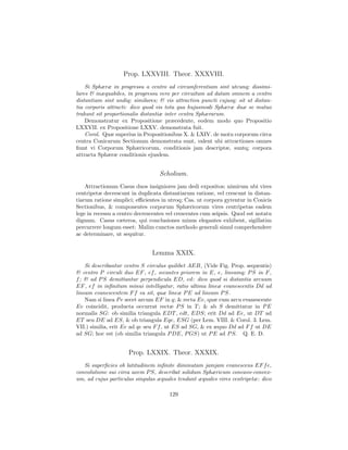 Prop. LXXVIII. Theor. XXXVIII.
    Si Sphæræ in progressu a centro ad circumferentiam sint utcunq; dissimi-
lares & inæquabiles, in progressu vero per circuitum ad datam omnem a centro
distantiam sint undiq; similares; & vis attractiva puncti cujusq; sit ut distan-
tia corporis attracti: dico quod vis tota qua hujusmodi Sphæræ duæ se mutuo
trahunt sit proportionalis distantiæ inter centra Sphærarum.
    Demonstratur ex Propositione præcedente, eodem modo quo Propositio
LXXVII. ex Propositione LXXV. demonstrata fuit.
    Corol. Quæ superius in Propositionibus X. & LXIV. de motu corporum circa
centra Conicarum Sectionum demonstrata sunt, valent ubi attractiones omnes
ﬁunt vi Corporum Sphæricorum, conditionis jam descriptæ, suntq; corpora
attracta Sphæræ conditionis ejusdem.


                                  Scholium.
    Attractionum Casus duos insigniores jam dedi expositos; nimirum ubi vires
centripetæ decrescunt in duplicata distantiarum ratione, vel crescunt in distan-
tiarum ratione simplici; eﬃcientes in utroq; Cas. ut corpora gyrentur in Conicis
Sectionibus, & componentes corporum Sphæricorum vires centripetas eadem
lege in recessu a centro decrescentes vel crescentes cum seipsis. Quod est notatu
dignum. Casus cæteros, qui conclusiones minus elegantes exhibent, sigillatim
percurrere longum esset: Malim cunctos methodo generali simul comprehendere
ac determinare, ut sequitur.


                               Lemma XXIX.
    Si describantur centro S circulus quilibet AEB, (Vide Fig. Prop. sequentis)
& centro P circuli duo EF , ef , secantes priorem in E, e, lineamq; P S in F ,
f ; & ad P S demittantur perpendicula ED, ed: dico quod si distantia arcuum
EF , ef in inﬁnitum minui intelligatur, ratio ultima lineæ evanescentis Dd ad
lineam evanescentem F f ea sit, quæ lineæ P E ad lineam P S.
    Nam si linea P e secet arcum EF in q; & recta Ee, quæ cum arcu evanescente
Ee coincidit, producta occurrat rectæ P S in T ; & ab S demittatur in P E
normalis SG: ob similia triangula EDT , edt, EDS; erit Dd ad Ee, ut DT ad
ET seu DE ad ES, & ob triangula Eqe, ESG (per Lem. VIII. & Corol. 3. Lem.
VII.) similia, erit Ee ad qe seu F f , ut ES ad SG, & ex æquo Dd ad F f ut DE
ad SG; hoc est (ob similia triangula P DE, P GS) ut P E ad P S. Q. E. D.


                     Prop. LXXIX. Theor. XXXIX.
   Si superﬁcies ob latitudinem inﬁnite diminutam jamjam evanescens EF f e,
convolutione sui circa axem P S, describat solidum Sphæricum concavo-convex-
um, ad cujus particulas singulas æquales tendant æquales vires centripetæ: dico

                                      129
 