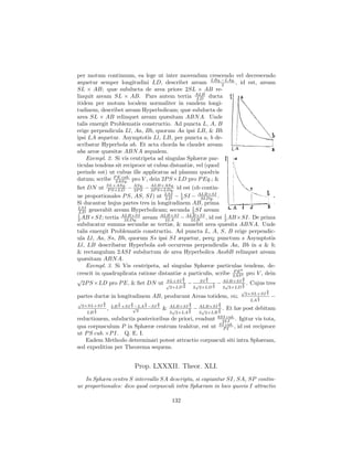 per motum continuum, ea lege ut inter movendum crescendo vel decrescendo
æquetur semper longitudini LD, describet aream LBq.−LAq. , id est, aream
                                                            2
SL × AB; quæ subducta de area priore 2SL × AB re-
linquit aream SL × AB. Pars autem tertia ALB ductaLD
itidem per motum localem normaliter in eandem longi-
tudinem, describet aream Hyperbolicam; quæ subducta de
area SL × AB relinquet aream quæsitam ABN A. Unde
talis emergit Problematis constructio. Ad puncta L, A, B
erige perpendicula Ll, Aa, Bb, quorum Aa ipsi LB, & Bb
ipsi LA æquetur. Asymptotis Ll, LB, per puncta a, b de-
scribatur Hyperbola ab. Et acta chorda ba claudet aream
aba areæ quæsitæ ABN A æqualem.
    Exempl. 2. Si vis centripeta ad singulas Sphæræ par-
ticulas tendens sit reciproce ut cubus distantiæ, vel (quod
perinde est) ut cubus ille applicatus ad planum quodvis
datum; scribe P2ASq. pro V , dein 2P S ×LD pro P Eq.; &
                 E cub.

ﬁet DN ut SL×ASq. − ASq. − ALB×ASq. id est (ob contin-
             P S×LD    2P S   2P S×LDq.
ue proportionales P S, AS, SI) ut LSI − 1 SI − ALB×SI .
                                    LD    2       2LDq.
Si ducantur hujus partes tres in longitudinem AB, prima
LSI                                            1
 LD generabit aream Hyperbolicam; secunda 2 SI aream
1                 ALB×SI          ALB×SI
2 AB ×SI; tertia 2LDq. aream        2LA   − 2LB , id est 1 AB ×SI. De prima
                                             ALB×SI
                                                             2
subducatur summa secundæ ac tertiæ, & manebit area quæsita ABN A. Unde
talis emergit Problematis constructio. Ad puncta L, A, S, B erige perpendic-
ula Ll, Aa, Ss, Bb, quorum Ss ipsi SI æquetur, perq; punctum s Asymptotis
Ll, LB describatur Hyperbola asb occurrens perpendiculis Aa, Bb in a & b;
& rectangulum 2ASI subductum de area Hyperbolica AasbB relinquet aream
quæsitam ABN A.
    Exempl. 3. Si Vis centripeta, ad singulas Sphæræ particulas tendens, de-
                                                                P E4
crescit in quadruplicata ratione distantiæ a particulis, scribe 2AS 3 pro V , dein
√                                          3
                                     SL×SI 2
                                                     3
                                                  SI 2      ALB×SI 2
                                                                     3
  2P S ×LD pro P E, & ﬁet DN ut √           3 − √       1 − √       5 . Cujus tres
                                                      2×LD 2     2 2×LD 2       2 2×LD 2
                                                                                      √             3
                                                                                           2×SL×SI 2
partes ductæ in longitudinem AB, producunt Areas totidem, viz.                                  1       −
                                                                                             LA 2
√             3         1   3       1         3              3              3
    2×SL×SI   2       LB ×SI √
                        2   2   −LA 2   −SI   2       ALB×SI 2       ALB×SI 2
        1         ,              2                &    √     3   −    √     3   . Et hæ post debitam
     LB 2                                             3 2×LA 2       3 2×LB 2
                                                                            8SI cub.
reductionem, subductis posterioribus de priori, evadunt                       3LI . Igitur vis tota,
                                                                             SI cub.
qua corpusculum P in Sphæræ centrum trahitur, est ut                           P I , id est reciproce
ut P S cub. ×P I. Q. E. I.
   Eadem Methodo determinari potest attractio corpusculi siti intra Sphæram,
sed expeditius per Theorema sequens.


                                Prop. LXXXII. Theor. XLI.
   In Sphæra centro S intervallo SA descripta, si capiantur SI, SA, SP contin-
ue proportionales: dico quod corpusculi intra Sphæram in loco quovis I attractio

                                                       132
 