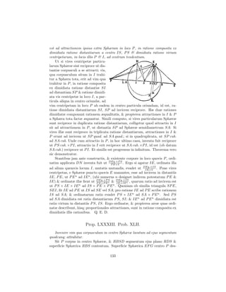est ad attractionem ipsius extra Sphæram in loco P , in ratione composita ex
dimidiata ratione distantiarum a centro IS, P S & dimidiata ratione virium
centripetarum, in locis illis P & I, ad centrum tendentium.
    Ut si vires centripetæ particu-
larum Sphæræ sint reciproce ut dis-
tantiæ corpusculi a se attracti; vis,
qua corpusculum situm in I trahi-
tur a Sphæra tota, erit ad vim qua
trahitur in P , in ratione composita
ex dimidiata ratione distantiæ SI
ad distantiam SP & ratione dimidi-
ata vis centripetæ in loco I, a par-
ticula aliqua in centro oriundæ, ad
vim centripetam in loco P ab eadem in centro particula oriundam, id est, ra-
tione dimidiata distantiarum SI, SP ad invicem reciproce. Hæ duæ rationes
dimidiatæ componunt rationem æqualitatis, & propterea attractiones in I & P
a Sphæra tota factæ æquantur. Simili computo, si vires particularum Sphæræ
sunt reciproce in duplicata ratione distantiarum, colligetur quod attractio in I
sit ad attractionem in P , ut distantia SP ad Sphæræ semidiametrum SA: Si
vires illæ sunt reciproce in triplicata ratione distantiarum, attractiones in I &
P erunt ad invicem ut SP quad. ad SA quad.; si in quadruplicata, ut SP cub.
ad SA cub. Unde cum attractio in P , in hoc ultimo casu, inventa fuit reciproce
ut P S cub. ×P I, attractio in I erit reciproce ut SA cub. ×P I, id est (ob datum
SA cub.) reciproce ut P I. Et similis est progressus in inﬁnitum. Theorema vero
sic demonstratur.
    Stantibus jam ante constructis, & existente corpore in loco quovis P , ordi-
natim applicata DN inventa fuit ut DEq.×P S . Ergo si agatur IE, ordinata illa
                                         P E×V
ad alium quemvis locum I, mutatis mutandis, evadet ut DEq.×IS . Pone vires
                                                              IE×V
centripetas, e Sphæræ puncto quovis E manantes, esse ad invicem in distantiis
IE, P E, ut P E n ad IE n , (ubi numerus n designet indicem potestatum P E &
IE) & ordinatæ illæ ﬁent ut DEq.×P n & DEq.×IS , quarum ratio ad invicem est
                               P E×P E
                                       S
                                            IE×IE n
ut P S × IE × IE ad IS × P E × P E n . Quoniam ob similia triangula SP E,
                     n

SEI, ﬁt IE ad P E ut IS ad SE vel SA; pro ratione IE ad P E scribe rationem
IS ad SA; & ordinatarum ratio evadet P S × IE n ad SA × P E n . Sed P S
ad SA dimidiata est ratio distantiarum P S, SI; & IE n ad P E n dimidiata est
ratio virium in distantiis P S, IS. Ergo ordinatæ, & propterea areæ quas ordi-
natæ describunt, hisq; proportionales attractiones, sunt in ratione composita ex
dimidiatis illis rationibus. Q. E. D.


                       Prop. LXXXIII. Prob. XLII.
   Invenire vim qua corpusculum in centro Sphæræ locatum ad ejus segmentum
quodcunq; attrahitur.
   Sit P corpus in centro Sphæræ, & RBSD segmentum ejus plano RDS &
superﬁcie Sphærica RBS contentum. Superﬁcie Sphærica EF G centro P des-

                                      133
 