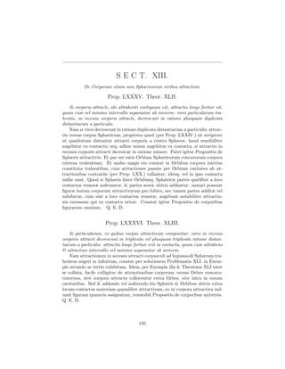 S E C T. XIII.
           De Corporum etiam non Sphæricorum viribus attractivis.

                       Prop. LXXXV. Theor. XLII.
    Si corporis attracti, ubi attrahenti contiguum est, attractio longe fortior sit,
quam cum vel minimo intervallo separantur ab invicem: vires particularum tra-
hentis, in recessu corporis attracti, decrescunt in ratione plusquam duplicata
distantiarum a particulis.
    Nam si vires decrescunt in ratione duplicata distantiarum a particulis; attrac-
tio versus corpus Sphæricum, propterea quod (per Prop. LXXIV.) sit reciproce
ut quadratum distantiæ attracti corporis a centro Sphæræ, haud sensibiliter
augebitur ex contactu; atq; adhuc minus augebitur ex contactu, si attractio in
recessu corporis attracti decrescat in ratione minore. Patet igitur Propositio de
Sphæris attractivis. Et par est ratio Orbium Sphæricorum concavorum corpora
externa trahentium. Et multo magis res constat in Orbibus corpora interius
constituta trahentibus, cum attractiones passim per Orbium cavitates ab at-
tractionibus contrariis (per Prop. LXX.) tollantur, ideoq; vel in ipso contactu
nullæ sunt. Quod si Sphæris hisce Orbibusq; Sphæricis partes quælibet a loco
contactus remotæ auferantur, & partes novæ ubivis addantur: mutari possunt
ﬁguræ horum corporum attractivorum pro lubitu, nec tamen partes additæ vel
subductæ, cum sint a loco contactus remotæ, augebunt notabiliter attractio-
nis excessum qui ex contactu oritur. Constat igitur Propositio de corporibus
ﬁgurarum omnium. Q. E. D.


                      Prop. LXXXVI. Theor. XLIII.
    Si particularum, ex quibus corpus attractivum componitur, vires in recessu
corporis attracti decrescunt in triplicata vel plusquam triplicata ratione distan-
tiarum a particulis: attractio longe fortior erit in contactu, quam cum attrahens
& attractum intervallo vel minimo separantur ab invicem.
    Nam attractionem in accessu attracti corpusculi ad hujusmodi Sphæram tra-
hentem augeri in inﬁnitum, constat per solutionem Problematis XLI. in Exem-
plo secundo ac tertio exhibitam. Idem, per Exempla illa & Theorema XLI inter
se collata, facile colligitur de attractionibus corporum versus Orbes concavo-
convexos, sive corpora attracta collocentur extra Orbes, sive intra in eorum
cavitatibus. Sed & addendo vel auferendo his Sphæris & Orbibus ubivis extra
locum contactus materiam quamlibet attractivam, eo ut corpora attractiva ind-
uant ﬁguram quamvis assignatam, constabit Propositio de corporibus universis.
Q. E. D.



                                        135
 